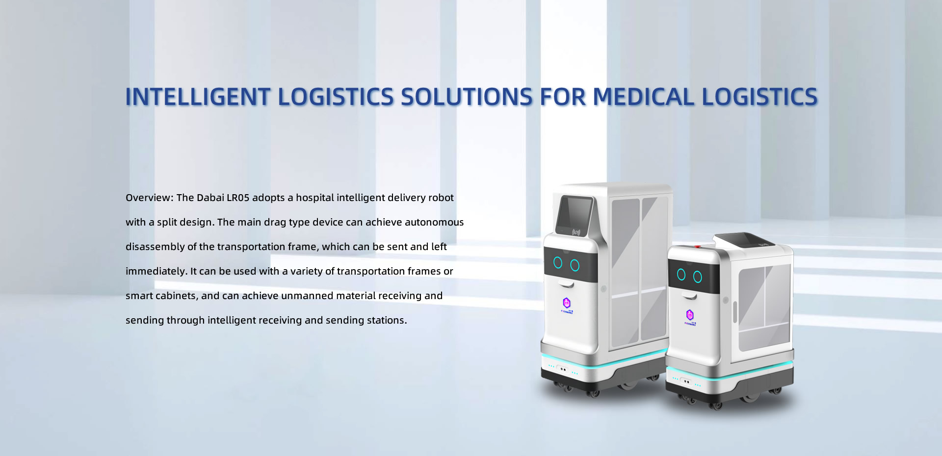 Intelligent logistics solutions for medical logistics. Overview: The Dabai LR05 adopts a hospital intelligent delivery robot with a split design. The main drag type device can achieve autonomous disassembly of the transportation frame, which can be sent and left immediately. It can be used with a variety of transportation frames or smart cabinets, and can achieve unmanned material receiving and sending through intelligent receiving and sending stations.