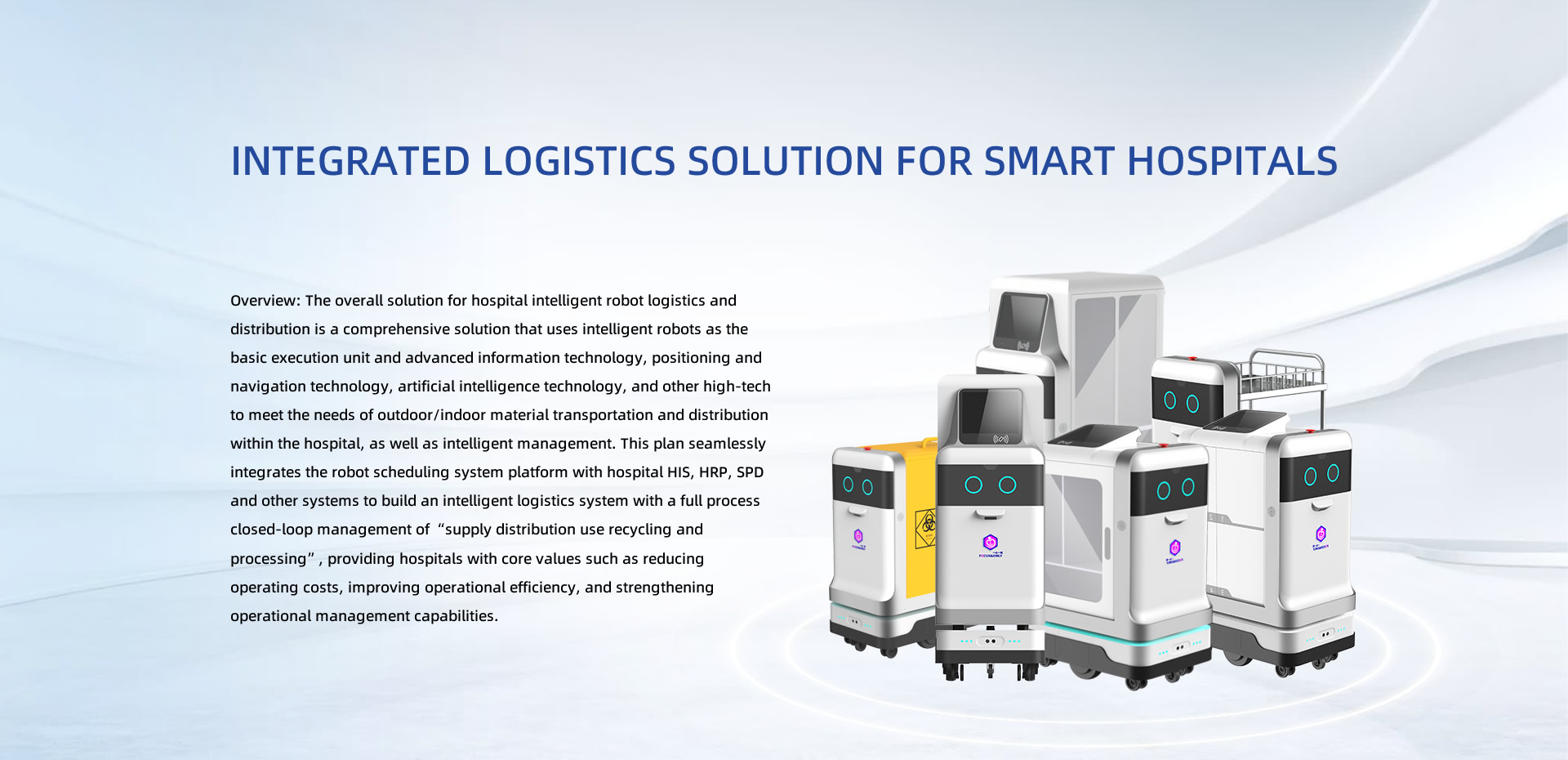 Integrated logistics solution for smart hospitals. Overview: The overall solution for hospital intelligent robot logistics and distribution is a comprehensive solution that uses intelligent robots as the basic execution unit and advanced information technology, positioning and navigation technology, artificial intelligence technology, and other high-tech to meet the needs of outdoor/indoor material transportation and distribution within the hospital, as well as intelligent management. This plan seamlessly integrates the robot scheduling system platform with hospital HIS, HRP, SPD and other systems to build an intelligent logistics system with a full process closed-loop management of 'supply distribution use recycling and processing', providing hospitals with core values such as reducing operating costs, improving operational efficiency, and strengthening operational management capabilities.
