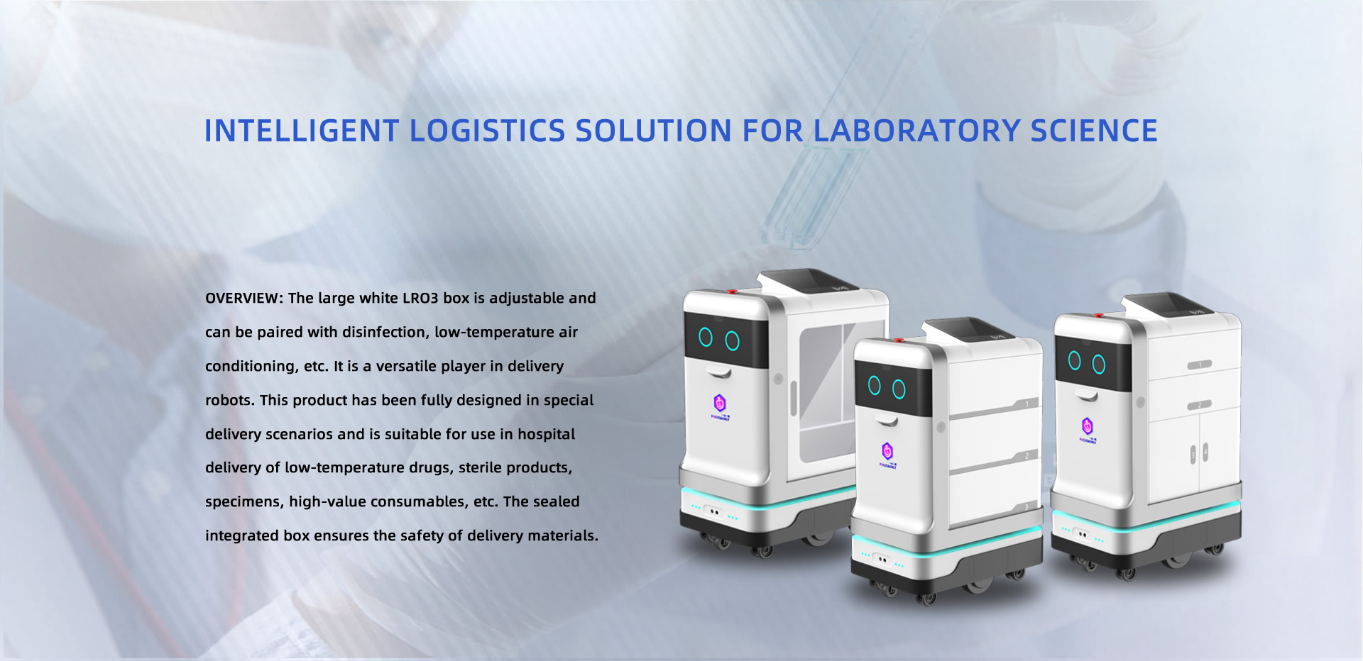 INTELLIGENT LOGISTICS SOLUTION FOR LABORATORY SCIENCE. OVERVIEW: The large white LRO3 box is adjustable and can be paired with disinfection, low-temperature air conditioning, etc. It is a versatile player in delivery robots. This product has been fully designed in special delivery scenarios and is suitable for use in hospital delivery of low-temperature drugs, sterile products, specimens, high-value consumables, etc. The sealed integrated box ensures the safety of delivery materials.