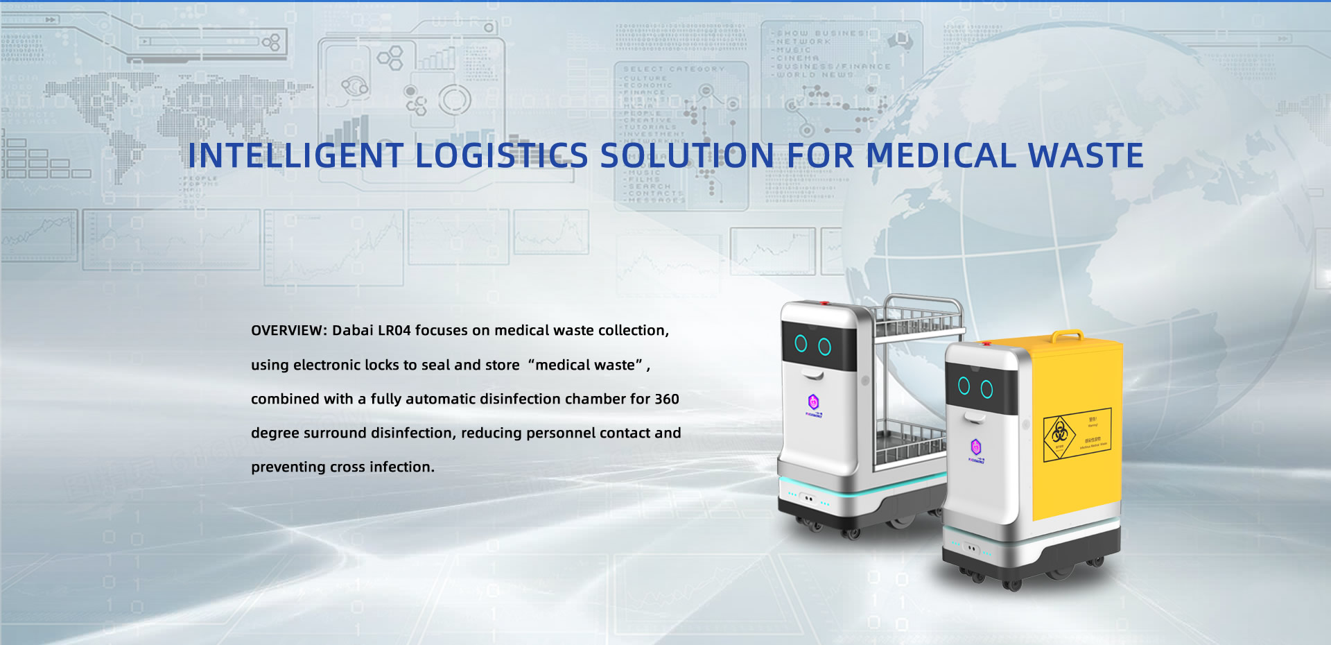Intelligent logistics solution for medical waste. OVERVIEW: Dabai LR04 focuses on medical waste collection, using electronic locks to seal and store “medical waste”, combined with a fully automatic disinfection chamber for 360 degree surround disinfection, reducing personnel contact and preventing cross infection.