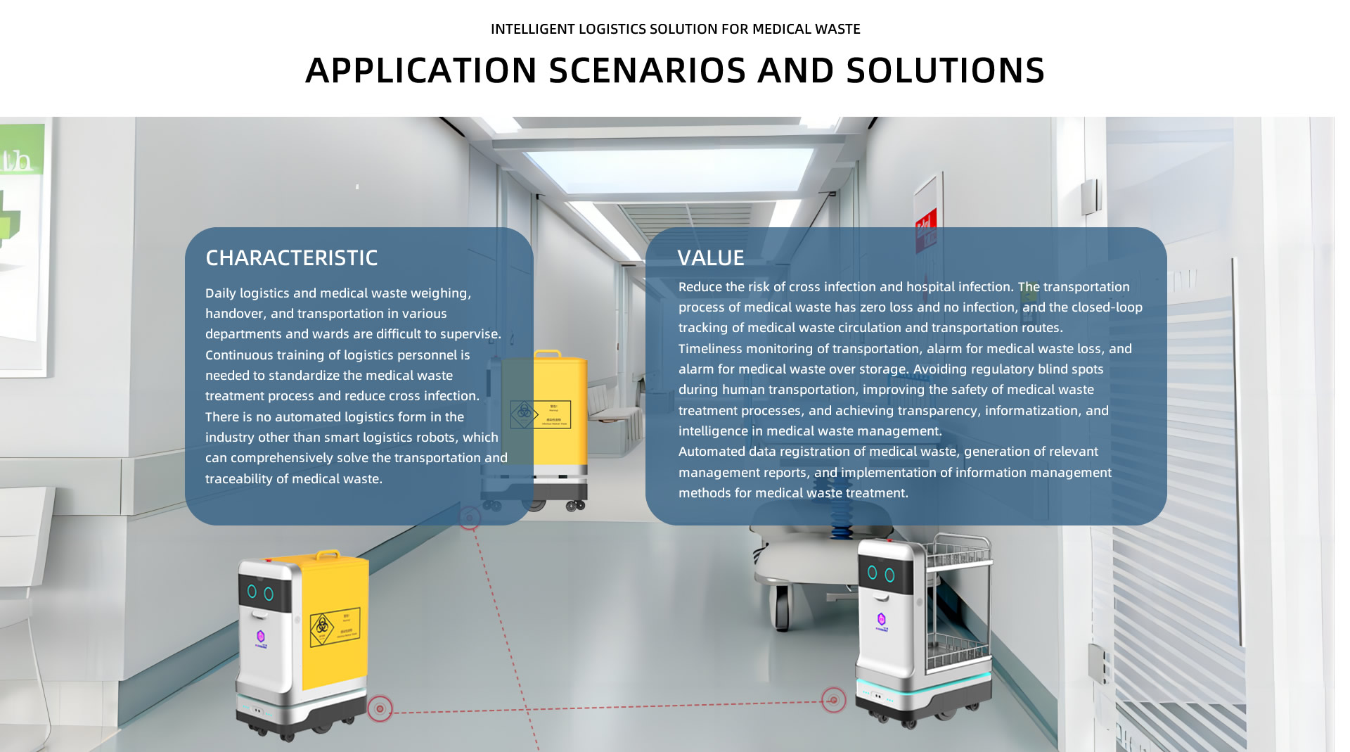 Intelligent logistics solution for medical waste Application scenarios and solutions. CHARACTERISTIC: Daily logistics and medical waste weighing, handover, and transportation in various departments and wards are difficult to supervise. Continuous training of logistics personnel is needed to standardize the medical waste treatment process and reduce cross infection. There is no automated logistics form in the industry other than smart logistics robots, which can comprehensively solve the transportation and traceability of medical waste; VALUE: Reduce the risk of cross infection and hospital infection. The transportation process of medical waste has zero loss and no infection, and the closed-loop tracking of medical waste circulation and transportation routes.
Timeliness monitoring of transportation, alarm for medical waste loss, and alarm for medical waste over storage. Avoiding regulatory blind spots during human transportation, improving the safety of medical waste treatment processes, and achieving transparency, informatization, and intelligence in medical waste management.
Automated data registration of medical waste, generation of relevant management reports, and implementation of information management methods for medical waste treatment.