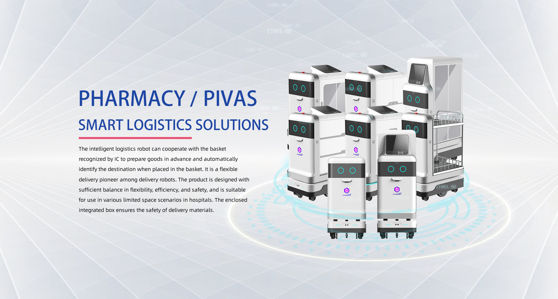 PHARMACY / PIVAS SMART LOGISTICS SOLUTIONS: The intelligent logistics robot can cooperate with the basket recognized by IC to prepare goods in advance and automatically identify the destination when placed in the basket. It is a flexible delivery pioneer among delivery robots. The product is designed with sufficient balance in flexibility, efficiency, and safety, and is suitable for use in various limited space scenarios in hospitals. The enclosed integrated box ensures the safety of delivery materials.