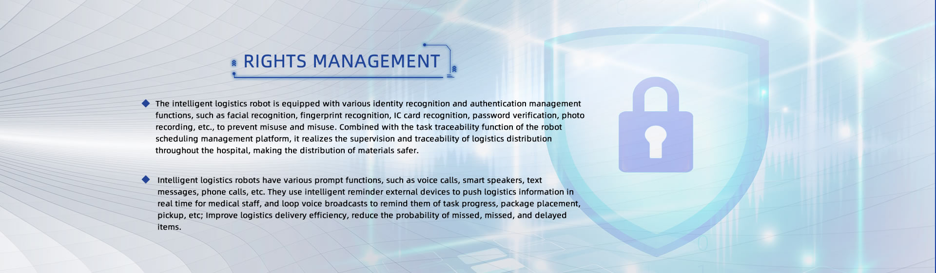 RIGHTS MANAGEMENT: 1.The intelligent logistics robot is equipped with various identity recognition and authentication management functions, such as facial recognition, fingerprint recognition, IC card recognition, password verification, photo recording, etc., to prevent misuse and misuse. Combined with the task traceability function of the robot scheduling management platform, it realizes the supervision and traceability of logistics distribution throughout the hospital, making the distribution of materials safer; 2.Intelligent logistics robots have various prompt functions, such as voice calls, smart speakers, text messages, phone calls, etc. They use intelligent reminder external devices to push logistics information in real time for medical staff, and loop voice broadcasts to remind them of task progress, package placement, pickup, etc; Improve logistics delivery efficiency, reduce the probability of missed, missed, and delayed items.